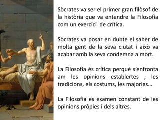 Sòcrates va ser el primer gran filòsof de
la història que va entendre la Filosofia
com un exercici de crítica.
Sòcrates va posar en dubte el saber de
molta gent de la seva ciutat i això va
acabar amb la seva condemna a mort.
La Filosofia és crítica perquè s’enfronta
am les opinions establertes, les
tradicions, els costums, les majories…
La Filosofia es examen constant de les
opinions pròpies i dels altres.
 