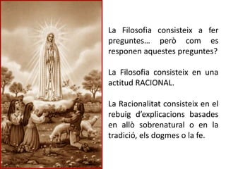 La Filosofia consisteix a fer
preguntes… però com es
responen aquestes preguntes?
La Filosofia consisteix en una
actitud RACIONAL.
La Racionalitat consisteix en el
rebuig d’explicacions basades
en allò sobrenatural o en la
tradició, els dogmes o la fe.
 