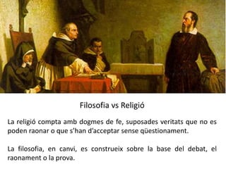 Filosofia vs Religió
La religió compta amb dogmes de fe, suposades veritats que no es
poden raonar o que s’han d’acceptar sense qüestionament.
La filosofia, en canvi, es construeix sobre la base del debat, el
raonament o la prova.
 