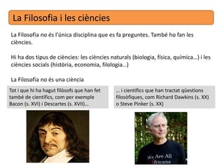 La Filosofia i les ciències
La Filosofia no és l’única disciplina que es fa preguntes. També ho fan les
ciències.
Hi ha dos tipus de ciències: les ciències naturals (biologia, física, química…) i les
ciències socials (història, economia, filologia…)
La Filosofia no és una ciència
Tot i que hi ha hagut filòsofs que han fet
també de científics, com per exemple
Bacon (s. XVI) i Descartes (s. XVII)…
… i científics que han tractat qüestions
filosòfiques, com Richard Dawkins (s. XX)
o Steve Pinker (s. XX)
 