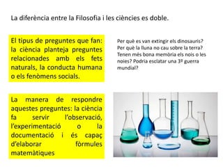 La diferència entre la Filosofia i les ciències es doble.
El tipus de preguntes que fan:
la ciència planteja preguntes
relacionades amb els fets
naturals, la conducta humana
o els fenòmens socials.
La manera de respondre
aquestes preguntes: la ciència
fa servir l’observació,
l’experimentació o la
documentació i és capaç
d’elaborar fòrmules
matemàtiques
Per què es van extingir els dinosauris?
Per què la lluna no cau sobre la terra?
Tenen més bona memòria els nois o les
noies? Podria esclatar una 3º guerra
mundial?
 