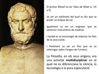 El primer filòsof va ser Tales de Milet (s. VII
a.C)
Va ser un astrònom del qual es diu que va
predir un eclipse de sol.
Igualment va ser un enginyer que va
construir instruments de medició.
I també es va encarregar de redactar les lleis
de la seva ciutat.
I finalment va ser un físic que es va
interrogar sobre l’origen de l’univers.
La Filosofia, en els seus orígens, era
una activitat multidisciplinar en al
qual no es diferenciava la ciència, la
tecnologia o la pura especulació
 