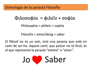 Etimologia de la paraula Filosofia
Φιλοσοφία = φιλεῖν + σοφία
Philosophia = philein + sophia
Filosofia = amor/desig + saber
El filòsof no és un savi, sinó una persona que està en
camí de ser-ho. Aquest camí, que potser no té final, és
el que representa la paraula “estima” o “amor”.
Jo Saber
 