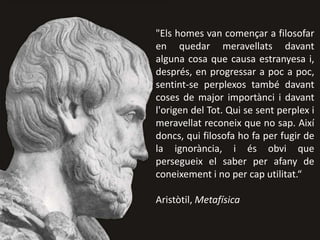 "Els homes van començar a filosofar
en quedar meravellats davant
alguna cosa que causa estranyesa i,
després, en progressar a poc a poc,
sentint-se perplexos també davant
coses de major importànci i davant
l'origen del Tot. Qui se sent perplex i
meravellat reconeix que no sap. Així
doncs, qui filosofa ho fa per fugir de
la ignorància, i és obvi que
persegueix el saber per afany de
coneixement i no per cap utilitat.“
Aristòtil, Metafísica
 