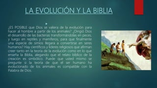 LA EVOLUCIÓN Y LA BIBLIA

¿ES POSIBLE que Dios se valiera de la evolución para
hacer al hombre a partir de los animales? ¿Dirigió Dios
el desarrollo de las bacterias transformándolas en peces,
y luego en reptiles y mamíferos, para que finalmente
una especie de simios llegara a convertirse en seres
humanos? Hay científicos y líderes religiosos que afirman
creer tanto en la teoría de la evolución como en lo que
enseña la Biblia, alegando que el relato bíblico de la
creación es simbólico. Puede que usted mismo se
pregunte si la teoría de que el ser humano ha
evolucionado de los animales es compatible con la
Palabra de Dios.
 