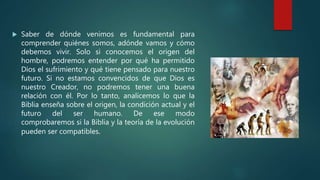  Saber de dónde venimos es fundamental para
comprender quiénes somos, adónde vamos y cómo
debemos vivir. Solo si conocemos el origen del
hombre, podremos entender por qué ha permitido
Dios el sufrimiento y qué tiene pensado para nuestro
futuro. Si no estamos convencidos de que Dios es
nuestro Creador, no podremos tener una buena
relación con él. Por lo tanto, analicemos lo que la
Biblia enseña sobre el origen, la condición actual y el
futuro del ser humano. De ese modo
comprobaremos si la Biblia y la teoría de la evolución
pueden ser compatibles.
 