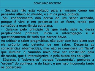 CONCLUSÃO DO TEXTO
• Sócrates não está voltado para si mesmo como um
pensador alheio ao mundo, e sim na praça pública.
·Seu conhecimento não deriva de um saber acabado,
porque é vivo e em processo de se fazer, tendo por
conteúdo a experiência cotidiana.
• Guia-se pelo princípio de que nada sabe e, dessa
perplexidade primeira, inicia a interrogação e o
questionamento de tudo que parece óbvio. •
Ao criticar o saber pragmático, não quer com isso dizer que
ele próprio seja detentor de um saber. Desperta as
consciências adormecidas, mas não se considera um "farol"
que ilumina: o caminho novo deve ser construído pela
discussão, que é intersubjetiva, e pela busca das soluções.
·Sócrates é "subversivo'' porque "desnorteia'', perturba a
"ordem'' do conhecer e do fazer, e por isso incomoda tanto
os poderosos
 