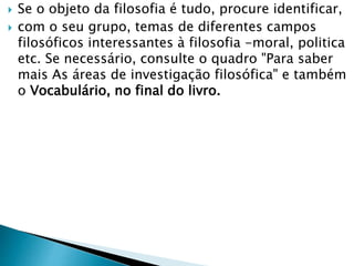  Se o objeto da filosofia é tudo, procure identificar,
 com o seu grupo, temas de diferentes campos
filosóficos interessantes à filosofia -moral, politica
etc. Se necessário, consulte o quadro "Para saber
mais As áreas de investigação filosófica" e também
o Vocabulário, no final do livro.
 