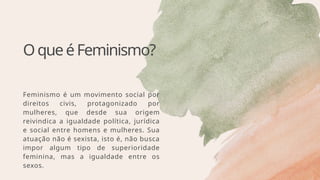 OqueéFeminismo?
Feminismo é um movimento social por
direitos civis, protagonizado por
mulheres, que desde sua origem
reivindica a igualdade política, jurídica
e social entre homens e mulheres. Sua
atuação não é sexista, isto é, não busca
impor algum tipo de superioridade
feminina, mas a igualdade entre os
sexos.
 
