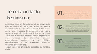 Terceiraondado
Feminismo:
A terceira onda do feminismo foi um movimento
que se iniciou no início da década de 1990 e
continuou até o início dos anos 2010. Ela surgiu
como uma resposta às percepções de que a
segunda onda do feminismo (décadas de 1960-
1980) não atendia às necessidades e experiências
de mulheres de diferentes origens,
especialmente mulheres de cor, LGBTQ+,
trabalhadoras, e de diferentes contextos
culturais e econômicos.
Aqui estão os principais aspectos da terceira
onda:
01.
.
02.
03.
1. Diversidade e Inclusão
A terceira onda foi marcada por uma ênfase na diversidade e na
interseccionalidade, um conceito que analisa como diferentes formas de
opressão (como racismo, sexismo, classismo, homofobia) se cruzam.
Feministas da terceira onda reconheceram que a experiência de gênero
não era a mesma para todas as mulheres, e que fatores como raça, classe
social, orientação sexual e identidade de gênero influenciam a opressão e
os privilégios
2. Desafios às Normas de Gênero
Feministas da terceira onda desafiaram as concepções
tradicionais de gênero, argumentando que o gênero é uma
construção social. Isso incluiu a crítica a expectativas rígidas
de comportamento e aparência feminina e masculina. Houve
também uma maior aceitação da fluidez de gênero e da
identidade LGBTQ+ dentro do movimento feminista.
3. Feminismo Global
A terceira onda foi fortemente influenciada por perspectivas
globais. As feministas começaram a reconhecer que as
questões que afetam as mulheres no Ocidente podem ser
muito diferentes daquelas enfrentadas por mulheres em
países em desenvolvimento. Houve um esforço para criar
alianças e apoiar os direitos das mulheres em todo o mundo,
respeitando as diferenças culturais e sociais.
 
