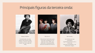 Principaisfigurasdaterceiraonda:
Rebeca Walker:
Considerada uma das
líderes da terceira onda,
cunhou o termo "terceira
onda" em um artigo de
1992.
Riot Grrrl:
Movimento feminista punk
rock que se destacou nos
EUA nos anos 1990, que
defendia a autoexpressão
feminina através da música.
Bell Hooks:
iss Intelectual que
contribuiu
significativamente com a
crítica da
interseccionalidade e do
feminismo negro.
 
