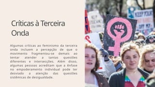 CríticasàTerceira
Onda
Algumas críticas ao feminismo da terceira
onda incluem a percepção de que o
movimento fragmentou-se demais ao
tentar atender a tantas questões
diferentes e intersecções. Além disso,
algumas pessoas acreditam que a ênfase
no empoderamento individual pode ter
desviado a atenção das questões
sistêmicas de desigualdade.
 