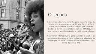 OLegado
A terceira onda abriu caminho para a quarta onda do
feminismo, que começou na década de 2010. Esta
onda é fortemente influenciada por plataformas
digitais e movimentos globais, como o #MeToo, que
luta contra o assédio sexual e a violência de gênero.
A terceira onda foi crucial para expandir o alcance do
feminismo, tornando-o mais inclusivo e adaptado às
mudanças sociais e culturais do final do século XX e
início do século XXI.
 