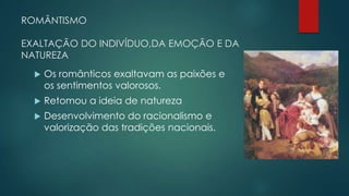 ROMÂNTISMO
EXALTAÇÃO DO INDIVÍDUO,DA EMOÇÃO E DA
NATUREZA
 Os românticos exaltavam as paixões e
os sentimentos valorosos.
 Retomou a ideia de natureza
 Desenvolvimento do racionalismo e
valorização das tradições nacionais.
 
