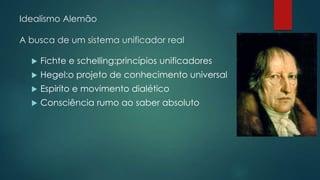Idealismo Alemão
A busca de um sistema unificador real
 Fichte e schelling:princípios unificadores
 Hegel:o projeto de conhecimento universal
 Espirito e movimento dialético
 Consciência rumo ao saber absoluto
 