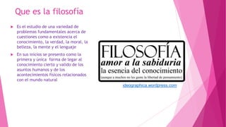 Que es la filosofía
 Es el estudio de una variedad de
problemas fundamentales acerca de
cuestiones como a existencia el
conocimiento, la verdad, la moral, la
belleza, la mente y el lenguaje
 En sus inicios se presento como la
primera y única forma de legar al
conocimiento cierto y valido de los
asuntos humanos y de los
acontecimientos físicos relacionados
con el mundo natural
ideographica.wordpress.com
 