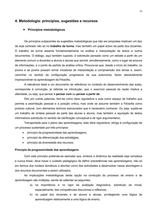 16


4. Metodologia: princípios, sugestões e recursos

      • Princípios metodológicos


          Os princípios subjacentes às sugestões metodológicas que irão ser propostas implicam um tipo
de aula centrado não só no trabalho da turma, mas também um papel activo da parte dos docentes.
O trabalho da turma assenta fundamentalmente na análise e interpretação de textos e outros
documentos. O diálogo, aqui também suposto, é sobretudo pensado como um debate a partir de um
elemento comum a docentes e alunos e alunas que servirá, simultaneamente, como o lugar da procura
de informações, e o ponto de partida da análise crítica. Procura-se que, desde o início do trabalho, os
jovens e as jovens possam tomar iniciativas de interpretação e compreensão dos temas e, assim,
caminhar no sentido da configuração progressiva da sua autonomia, factor absolutamente
imprescindível na aprendizagem da Filosofia.
          A relevância dada a um documento de referência no contexto do desenvolvimento das aulas,
corresponde à convicção, já referida na introdução, que o exercício pessoal da razão implica a
alteridade, ou seja, que pensar é pensar com ou pensar a partir de.
          Dito por outras palavras, tem-se como ideia reguladora a aula como espaço de trabalho que
permita a assimilação pessoal e a posição crítica, mas onde se assume também a Filosofia como
produto cultural, com elementos teóricos estruturados que é necessário conhecer. Ou seja, supõe-se
um trabalho de síntese pessoal da parte das alunas e alunos, mas também a aquisição de dados
informativos sobretudo no sentido da clarificação conceptual e de rigor argumentativo.
          Transportada para o plano das aprendizagens, esta ideia reguladora, obriga à configuração de
um processo sustentado por três princípios:
      •     princípio da progressividade das aprendizagens;
      •     princípio da diferenciação das estratégias;
      •     princípio da diversidade dos recursos.

Princípio da progressividade das aprendizagens

          Com este princípio pretende-se assinalar que, embora a dinâmica da realidade seja complexa
e nunca linear, deve haver o cuidado pedagógico de definir precedências nas aprendizagens, não só
em termos dos núcleos temáticos a abordar como das actividades a desenvolver nessa abordagem e
dos recursos documentais a serem utilizados.
          As implicações metodológicas desta opção na condução do processo de ensino e de
aprendizagem são múltiplas, sendo de salientar as seguintes:
              a)   na importância e no rigor da avaliação diagnóstica, sobretudo da inicial,
                   especialmente, das competências discursivas e reflexivas;
              b)   no papel dos docentes e de alunos e alunas, privilegiando uma lógica da
                   aprendizagem relativamente a uma lógica de ensino;
 