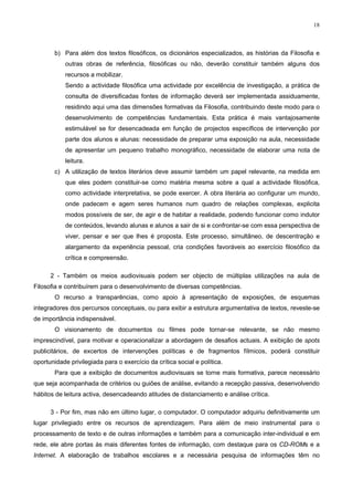 18



        b) Para além dos textos filosóficos, os dicionários especializados, as histórias da Filosofia e
            outras obras de referência, filosóficas ou não, deverão constituir também alguns dos
            recursos a mobilizar.
            Sendo a actividade filosófica uma actividade por excelência de investigação, a prática de
            consulta de diversificadas fontes de informação deverá ser implementada assiduamente,
            residindo aqui uma das dimensões formativas da Filosofia, contribuindo deste modo para o
            desenvolvimento de competências fundamentais. Esta prática é mais vantajosamente
            estimulável se for desencadeada em função de projectos específicos de intervenção por
            parte dos alunos e alunas: necessidade de preparar uma exposição na aula, necessidade
            de apresentar um pequeno trabalho monográfico, necessidade de elaborar uma nota de
            leitura.
        c) A utilização de textos literários deve assumir também um papel relevante, na medida em
            que eles podem constituir-se como matéria mesma sobre a qual a actividade filosófica,
            como actividade interpretativa, se pode exercer. A obra literária ao configurar um mundo,
            onde padecem e agem seres humanos num quadro de relações complexas, explicita
            modos possíveis de ser, de agir e de habitar a realidade, podendo funcionar como indutor
            de conteúdos, levando alunas e alunos a sair de si e confrontar-se com essa perspectiva de
            viver, pensar e ser que lhes é proposta. Este processo, simultâneo, de descentração e
            alargamento da experiência pessoal, cria condições favoráveis ao exercício filosófico da
            crítica e compreensão.

      2 - Também os meios audiovisuais podem ser objecto de múltiplas utilizações na aula de
Filosofia e contribuírem para o desenvolvimento de diversas competências.
        O recurso a transparências, como apoio à apresentação de exposições, de esquemas
integradores dos percursos conceptuais, ou para exibir a estrutura argumentativa de textos, reveste-se
de importância indispensável.
        O visionamento de documentos ou filmes pode tornar-se relevante, se não mesmo
imprescindível, para motivar e operacionalizar a abordagem de desafios actuais. A exibição de spots
publicitários, de excertos de intervenções políticas e de fragmentos fílmicos, poderá constituir
oportunidade privilegiada para o exercício da crítica social e política.
        Para que a exibição de documentos audiovisuais se torne mais formativa, parece necessário
que seja acompanhada de critérios ou guiões de análise, evitando a recepção passiva, desenvolvendo
hábitos de leitura activa, desencadeando atitudes de distanciamento e análise crítica.

      3 - Por fim, mas não em último lugar, o computador. O computador adquiriu definitivamente um
lugar privilegiado entre os recursos de aprendizagem. Para além de meio instrumental para o
processamento de texto e de outras informações e também para a comunicação inter-individual e em
rede, ele abre portas às mais diferentes fontes de informação, com destaque para os CD-ROMs e a
Internet. A elaboração de trabalhos escolares e a necessária pesquisa de informações têm no
 