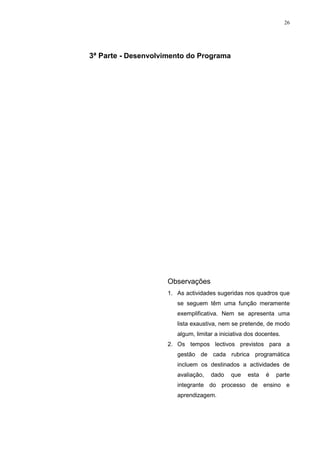 26




3ª Parte - Desenvolvimento do Programa




                     Observações
                     1. As actividades sugeridas nos quadros que
                        se seguem têm uma função meramente
                        exemplificativa. Nem se apresenta uma
                        lista exaustiva, nem se pretende, de modo
                        algum, limitar a iniciativa dos docentes.
                     2. Os tempos lectivos previstos para a
                        gestão de cada rubrica programática
                        incluem os destinados a actividades de
                        avaliação,   dado    que    esta   é   parte
                        integrante do processo de ensino e
                        aprendizagem.
 