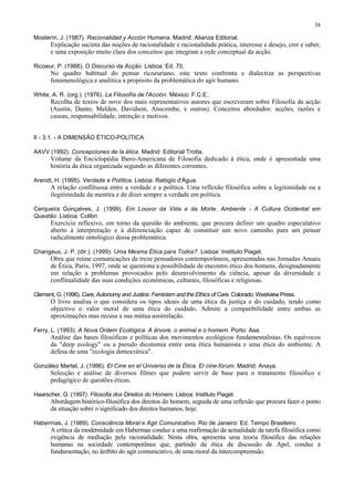 38

Mosterín, J. (1987). Racionalidad y Acción Humana. Madrid: Alianza Editorial.
      Explicação sucinta das noções de racionalidade e racionalidade prática, interesse e desejo, crer e saber,
      e uma exposição muito clara dos conceitos que integram a rede conceptual da acção.

Ricoeur, P. (1988). O Discurso da Acção. Lisboa: Ed. 70.
      No quadro habitual do pensar ricoeuriano, este texto confronta e dialectiza as perspectivas
      fenomenológica e analítica a propósito da problemática do agir humano.

White, A. R. (org.). (1976). La Filosofía de l'Acción. México: F.C.E..
      Recolha de textos de nove dos mais representativos autores que escreveram sobre Filosofia da acção
      (Austin, Danto, Melden, Davidson, Anscombe, e outros). Conceitos abordados: acções, razões e
      causas, responsabilidade, intenção e motivos.


II - 3.1. - A DIMENSÃO ÉTICO-POLÍTICA

AAVV (1992). Concepciones de la ética. Madrid: Editorial Trotta.
      Volume da Enciclopédia Ibero-Americana de Filosofia dedicado à ética, onde é apresentada uma
      história da ética organizada segundo as diferentes correntes.

Arendt, H. (1995). Verdade e Política. Lisboa: Relógio d'Água.
      A relação conflituosa entre a verdade e a política. Uma reflexão filosófica sobre a legitimidade ou a
      ilegitimidade da mentira e de dizer sempre a verdade em política.

Cerqueira Gonçalves, J. (1999). Em Louvor da Vida e da Morte. Ambiente - A Cultura Ocidental em
Questão. Lisboa: Colibri.
      Exercício reflexivo, em torno da questão do ambiente, que procura definir um quadro especulativo
      aberto à interpretação e à diferenciação capaz de constituir um novo caminho para um pensar
      radicalmente ontológico dessa problemática.

Changeux, J. P. (dir.). (1999). Uma Mesma Ética para Todos?. Lisboa: Instituto Piaget.
      Obra que reúne comunicações de treze pensadores contemporâneos, apresentadas nas Jornadas Anuais
      de Ética, Paris, 1997, onde se questiona a possibilidade de encontro ético dos homens, designadamente
      em relação a problemas provocados pelo desenvolvimento da ciência, apesar da diversidade e
      conflitualidade das suas condições económicas, culturais, filosóficas e religiosas.

Clement, G. (1996). Care, Autonomy and Justice. Feminism and the Ethics of Care. Colorado: Westview Press.
      O livro analisa o que considera os tipos ideais de uma ética da justiça e do cuidado, tendo como
      objectivo o valor moral de uma ética do cuidado. Admite a compatibilidade entre ambas as
      aproximações mas recusa a sua mútua assimilação.

Ferry, L. (1993). A Nova Ordem Ecológica. A árvore, o animal e o homem. Porto: Asa.
      Análise das bases filosóficas e políticas dos movimentos ecológicos fundamentalistas. Os equívocos
      da "deep ecology" ou a pseudo dicotomia entre uma ética humanista e uma ética do ambiente. A
      defesa de uma "ecologia democrática".

González Martel, J. (1996). El Cine en el Universo de la Ética. El cine-fórum. Madrid: Anaya.
      Selecção e análise de diversos filmes que podem servir de base para o tratamento filosófico e
      pedagógico de questões éticas.

Haarscher, G. (1997). Filosofia dos Direitos do Homem. Lisboa: Instituto Piaget.
      Abordagem histórico-filosófica dos direitos do homem, seguida de uma reflexão que procura fazer o ponto
      da situação sobre o significado dos direitos humanos, hoje.

Habermas, J. (1989). Consciência Moral e Agir Comunicativo. Rio de Janeiro: Ed. Tempo Brasileiro.
      A crítica da modernidade em Habermas conduz a uma reafirmação da actualidade da tarefa filosófica como
      exigência de mediação pela racionalidade. Nesta obra, apresenta uma teoria filosófica das relações
      humanas na sociedade contemporânea que, partindo da ética da discussão de Apel, conduz à
      fundamentação, no âmbito do agir comunicativo, de uma moral da intercompreensão.
 