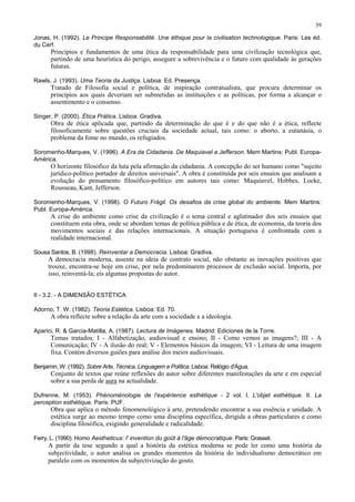 39

Jonas, H. (1992). Le Principe Responsabilité. Une éthique pour la civilisation technologique. Paris: Les éd.
du Cerf.
      Princípios e fundamentos de uma ética da responsabilidade para uma civilização tecnológica que,
      partindo de uma heurística do perigo, assegure a sobrevivência e o futuro com qualidade às gerações
      futuras.

Rawls, J. (1993). Uma Teoria da Justiça. Lisboa: Ed. Presença.
      Tratado de Filosofia social e política, de inspiração contratualista, que procura determinar os
      princípios aos quais deveriam ser submetidas as instituições e as políticas, por forma a alcançar o
      assentimento e o consenso.

Singer, P. (2000). Ética Prática. Lisboa: Gradiva.
      Obra de ética aplicada que, partindo da determinação do que é e do que não é a ética, reflecte
      filosoficamente sobre questões cruciais da sociedade actual, tais como: o aborto, a eutanásia, o
      problema da fome no mundo, os refugiados.

Soromenho-Marques, V. (1996). A Era da Cidadania. De Maquiavel a Jefferson. Mem Martins: Publ. Europa-
América.
      O horizonte filosófico da luta pela afirmação da cidadania. A concepção do ser humano como "sujeito
      jurídico-político portador de direitos universais". A obra é constituída por seis ensaios que analisam a
      evolução do pensamento filosófico-político em autores tais como: Maquiavel, Hobbes, Locke,
      Rousseau, Kant, Jefferson.

Soromenho-Marques, V. (1998). O Futuro Frágil. Os desafios da crise global do ambiente. Mem Martins:
Publ. Europa-América.
      A crise do ambiente como crise da civilização é o tema central e aglutinador dos seis ensaios que
      constituem esta obra, onde se abordam temas de política pública e de ética, de economia, da teoria dos
      movimentos sociais e das relações internacionais. A situação portuguesa é confrontada com a
      realidade internacional.

Sousa Santos, B. (1998). Reinventar a Democracia. Lisboa: Gradiva.
     A democracia moderna, assente na ideia de contrato social, não obstante as inovações positivas que
     trouxe, encontra-se hoje em crise, por nela predominarem processos de exclusão social. Importa, por
     isso, reinventá-la; eis algumas propostas do autor.


II - 3.2. - A DIMENSÃO ESTÉTICA

Adorno, T. W. (1982). Teoria Estética. Lisboa: Ed. 70.
      A obra reflecte sobre a relação da arte com a sociedade e a ideologia.

Aparici, R. & Garcia-Matilla, A. (1987). Lectura de Imágenes. Madrid: Ediciones de la Torre.
      Temas tratados: I - Alfabetização, audiovisual e ensino; II - Como vemos as imagens?; III - A
      Comunicação; IV - A ilusão do real; V - Elementos básicos da imagem; VI - Leitura de uma imagem
      fixa. Contém diversos guiões para análise dos meios audiovisuais.

Benjamin, W. (1992). Sobre Arte, Técnica, Linguagem e Política. Lisboa: Relógio d'Água.
      Conjunto de textos que reúne reflexões do autor sobre diferentes manifestações da arte e em especial
      sobre a sua perda de aura na actualidade.

Dufrenne, M. (1953). Phénoménologie de l'expérience esthétique - 2 vol. I. L'objet esthétique. II. La
perception esthétique. Paris: PUF.
      Obra que aplica o método fenomenológico à arte, pretendendo encontrar a sua essência e unidade. A
      estética surge ao mesmo tempo como uma disciplina específica, dirigida a obras particulares e como
      disciplina filosófica, exigindo generalidade e radicalidade.

Ferry, L. (1990). Homo Aestheticus: l' invention du goût à l'âge démocratique. Paris: Grasset.
     A partir da tese segundo a qual a história da estética moderna se pode ler como uma história da
     subjectividade, o autor analisa os grandes momentos da história do individualismo democrático em
     paralelo com os momentos da subjectivização do gosto.
 