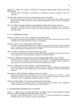40


Gombrich, E. (1995). Arte e Ilusão. Um Estudo da Psicologia da Representação Pictórica. São Paulo:
Martins Fontes.
      Obra que analisa a percepção, a representação, a semelhança, colocando a questão do estilo e do
      espectador.

Haar, M. (1994). L'Oeuvre d'Art. Essai sur l'ontologie des oeuvres. Paris: Hatier.
     Obra que sintetiza com rigor e clareza o que é a obra de arte e a relação entre arte e verdade, a partir de
     textos precisos de Platão, Aristóteles, Kant, Schelling, Schopenhauer, Hegel, Nietzsche, Heidegger e
     Merleau-Ponty.

Pita, A. P. (1999). A Experiência Estética como Experiência do Mundo. Porto: Campo das Letras.
      Uma análise sistemática da obra de Mikel Dufrenne, um estudo das relações entre o artístico e o
      filosófico, por um lado, a ética e a estética, por outro. Mostra que em Dufrenne a ética necessita da
      dimensão estética.


II - 3.3. - A DIMENSÃO RELIGIOSA

Derrida, J. & Vattimo, G. (dir.). (1997). A Religião. Lisboa: Relógio d'Água.
      Conjunto de comunicações apresentadas num congresso sobre o tema, realizado em Capri, em 1994,
      centradas sobre o lugar do fenómeno religioso na actualidade.

Farouki, N. (1997). A Fé e a Razão. Lisboa: Instituto Piaget.
      O conflito ou a complementaridade entre fé e razão vistos através da história destas ideias. Proposta de
      uma "nova grelha de leitura" da história que desmonta o preconceito da oposição simplista entre fé e
      razão, o preconceito da unicidade da razão e da verdade.

Jonas, H. (1994). Le concept de Dieu après Auschwitz. Paris: Payot.
      Texto onde o autor tematiza a exigência de pensar Deus depois da tragédia do holocausto com base em
      novas categorizações, com destaque para a categoria da impotência de Deus.

Pereira, M. B. (1988). Sobre o discurso da fé num mundo secularizado. Igreja e Missão, 142, pp. 193-268.
      Apreciação crítica da Teologia como discurso da fé. Para manter a sua capacidade interpelante como
      uma voz crítica da sociedade, a Teologia não pode ignorar a sua condição humana, arrogar-se a
      consumação da consciência verdadeira, sair da história e abandonar o mundo.

Ricoeur, P. (1990). Amour et Justice. Tübingen: J.C.B. Mohr (Paul Siebeck).
      Exercício reflexivo que procura pensar a reflexão entre amor e justiça, evidenciando a desproporção
      entre os dois termos e a necessidade prática de os confrontar e dialectizar evitando discursos fáceis e
      unilaterais.

Rosenzweig, F. (1982). L'Étoile de la Rédemption. Paris: Éd. du Seuil.
      Rosenzweig, filósofo judeu, confronta nesta obra, escrita nas trincheiras da 1ª Guerra, o "velho"
      pensamento filosófico, sistemático, totalitário e ateu, com as dolorosas questões do século. Só um
      "pensamento novo", espiritualmente inspirado, poderá ser redentor.

Vergote, A. (1989). Religion, Foi, Incroyance. Bruxelles-Liège: Éd. Mardaga.
      Análise da temática da religião do ponto de vista psicológico que se debruça sobre os parâmetros
      variados implicados quer na experiência quer na prática religiosas.


III - RACIONALIDADE ARGUMENTATIVA E FILOSOFIA

Austin, J. L. (1962). How to do things with words. The William James Lectures delivered at Harvard
University in 1955. Cambridge, Massachusetts: Harvard Univ. Press.
      Conjunto de doze palestras sobre o "fazer" do "dizer" - a dimensão performativa da linguagem.
      Distinção entre os actos locutórios, ilocutórios e perlocutórios.
 