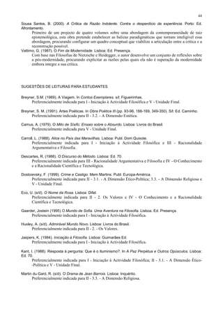 44

Sousa Santos, B. (2000). A Crítica da Razão Indolente. Contra o desperdício da experiência. Porto: Ed.
Afrontamento.
      Primeiro de um projecto de quatro volumes sobre uma abordagem da contemporaneidade de raiz
      epistemológica, esta obra pretende estabelecer as balizas paradigmáticas que tornam inteligível essa
      abordagem, procurando configurar um quadro conceptual que viabilize a articulação entre a crítica e a
      reconstrução possível.
Vattimo, G. (1987). O Fim da Modernidade. Lisboa: Ed. Presença.
      Com base nas Filosofias de Nietzsche e Heidegger, o autor desenvolve um conjunto de reflexões sobre
      a pós-modernidade, procurando explicitar as razões pelas quais ela não é superação da modernidade
      embora integre a sua crítica.




SUGESTÕES DE LEITURAS PARA ESTUDANTES

Breyner, S.M. (1989). A Viagem. In Contos Exemplares. s/l: Figueirinhas.
      Preferencialmente indicada para I - Iniciação à Actividade Filosófica e V - Unidade Final.

Breyner, S. M. (1991). Artes Poéticas. In Obra Poética III (pp. 93-96, 166-169, 349-350). S/l: Ed. Caminho.
      Preferencialmente indicada para II - 3.2. - A Dimensão Estética.

Camus, A. (1979). O Mito de Sísifo. Ensaio sobre o Absurdo. Lisboa: Livros do Brasil.
      Preferencialmente indicada para V - Unidade Final.

Carroll, L. (1988). Alice no País das Maravilhas. Lisboa: Publ. Dom Quixote.
      Preferencialmente indicada para I - Iniciação à Actividade Filosófica e III - Racionalidade
      Argumentativa e Filosofia.

Descartes, R. (1988). O Discurso do Método. Lisboa: Ed. 70.
      Preferencialmente indicada para III - Racionalidade Argumentativa e Filosofia e IV - O Conhecimento
      e a Racionalidade Científica e Tecnológica.

Dostoievsky, F. (1999). Crime e Castigo. Mem Martins: Publ. Europa-América.
      Preferencialmente indicada para II - 3.1. - A Dimensão Ético-Política; 3.3. - A Dimensão Religiosa e
      V - Unidade Final.

Eco, U. (s/d). O Nome da Rosa. Lisboa: Difel.
      Preferencialmente indicada para II - 2. Os Valores e IV - O Conhecimento e a Racionalidade
      Científica e Tecnológica.

Gaarder, Jostein (1995) O Mundo de Sofia. Uma Aventura na Filosofia. Lisboa. Ed. Presença.
      Preferencialmente indicada para I - Iniciação à Actividade Filosófica.

Huxley, A. (s/d). Admirável Mundo Novo. Lisboa: Livros do Brasil.
      Preferencialmente indicada para II - 2. - Os Valores.

Jaspers, K. (1984). Iniciação à Filosofia. Lisboa: Guimarães Ed.
      Preferencialmente indicada para I - Iniciação à Actividade Filosófica.

Kant, I. (1988). Resposta à pergunta: Que é o Iluminismo?. In A Paz Perpétua e Outros Opúsculos. Lisboa:
Ed. 70.
      Preferencialmente indicada para I - Iniciação à Actividade Filosófica; II - 3.1. - A Dimensão Ético-
      -Política e V - Unidade Final.

Martin du Gard, R. (s/d). O Drama de Jean Barrois. Lisboa: Inquérito.
      Preferencialmente indicada para II - 3.3. - A Dimensão Religiosa.
 