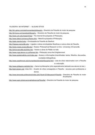 46




FILOSOFIA NA INTERNET - ALGUNS SÍTIOS
.
http://dir.yahoo.com/arts/humanities/philosophy - Directório de Filosofia do motor de pesquisa.
http://dir.lycos.com/society/philosophy – Directório de Filosofia do motor de pesquisa.
http://www.utm.edu/research/iep/ - The Internet Encyclopedia of Philosophy.
http://www.ditext.com/encyc/frame.htm/ - Meta-Encyclopedia of Philosophy.
http://plato.stanford.edu/ - Enciclopédia de Filosofia de Stanford.
http://hippias.evansville.edu/ - Ligação a várias enciclopédias filosóficas e outros sítios de Filosofia.
http://www.noesis.evansville.edu/ - Noesis- Philosophical Research on line - University of Evansville.
http://phd.evansville.edu/links.htm - Acesso a obras de Platão na rede.
http://www.roga.demon.co.uk/frames.htm - Philosophy since the Enlightenment.
http://www.epistemelinks.com/index.asp - Acesso a informações diversificadas: textos, filósofos, discussões,
                                            novidades bibliográficas.
http://www.swarthmore.edu/humanities/clicnet/philosophie:html - Lista de sítios relacionados com a Filosofia
                                                                   e a educação.
http://www.philagora.net/philo.htm - J'aime la philosophie (sítio especialmente dedicado aos alunos do bac.).
http://kphi.doremi.net/ index.htm - Anuário de sítios consagrados à Filosofia - recursos para professores e
                                     alunos.
http://www.terravista.pt/directorio/index.php?idcat=221&keyword=Filosofia - Directório de Filosofia do motor
                                                                            de pesquisa.

http://www.sapo.pt/educacional/referencia/Filosofia/ - Directório de Filosofia do motor de pesquisa.
 