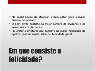 • Na possibilidade de alcançar o bem-estar para o maior
  número de pessoas.
• O bem-estar consiste no maior número de prazeres e no
  menor número de dores.
• O critério utilitário não consiste na maior felicidade do
  agente, mas na maior soma de felicidade geral.




Em que consiste a
felicidade?
 