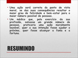 • Uma ação será correta do ponto de vista
  moral, se das suas consequências resultar o
  maior grau de felicidade e bem-estar para o
  maior número possível de pessoas.
• Um médico que, pelo exercício da sua
  profissão, salvasse um grande número de
  pessoas, praticaria uma ação moralmente
  louvável, quer a sua intenção fosse ajudar o
  próximo, quer fosse alcançar a fama e a
  fortuna.




RESUMINDO
 