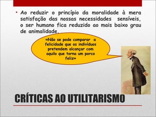 • Ao reduzir o princípio da moralidade à mera
  satisfação das nossas necessidades sensíveis,
  o ser humano fica reduzido ao mais baixo grau
  de animalidade.
          «Não se pode comparar a
          felicidade que os indivíduos
            pretendem alcançar com
           aquilo que torna um porco
                     feliz»




CRÍTICAS AO UTILITARISMO
 