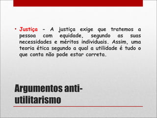 • Justiça - A justiça exige que tratemos a
  pessoa com equidade, segundo as suas
  necessidades e méritos individuais. Assim, uma
  teoria ética segundo a qual a utilidade é tudo o
  que conta não pode estar correta.




Argumentos anti-
utilitarismo
 