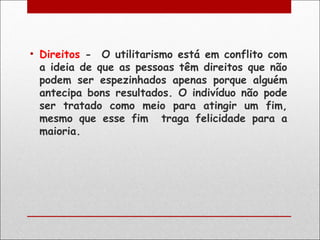 • Direitos - O utilitarismo está em conflito com
  a ideia de que as pessoas têm direitos que não
  podem ser espezinhados apenas porque alguém
  antecipa bons resultados. O indivíduo não pode
  ser tratado como meio para atingir um fim,
  mesmo que esse fim traga felicidade para a
  maioria.
 
