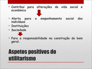 • Contribui para alterações de vida social e
  económica

• Alerta para    o   empenhamento   social   dos
  indivíduos
• Instituições
• Sociedade

• Para a responsabilidade na construção do bem
  geral.


Aspetos positivos do
utilitarismo
 