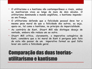 • O utilitarismo e o kantismo são contemporâneos e rivais, ambos
  se mantiveram vivos ao longo de mais de dois séculos. O
  utilitarismo dominando o mundo anglófono, o kantismo impondo-
  se em França.
• O utilitarismo defende que a felicidade pessoal deve ter o
  mesmo peso moral do que a felicidade dos outros, ou seja,
  apoia-se, tal como o kantismo, no principio da imparcialidade.
• Ao contrário de Kant, Stuart Mill não distingue desejo de
  vontade, embora não reduza um ao outro.
• Stuart Mill crítica, claramente, o imperativo categórico de
  Kant, considera que a lei moral de Kant é perigosa pelo fato
  de esta não passar de um imperativo formal ao qual falta
  levar em conta a felicidade geral.



Comparação das duas teorias-
utilitarismo e kantismo
 