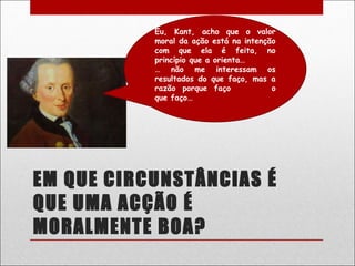 Eu, Kant, acho que o valor
           moral da ação está na intenção
           com que ela é feita, no
           princípio que a orienta…
           … não me interessam os
           resultados do que faço, mas a
           razão porque faço            o
           que faço…




EM QUE CIRCUNSTÂNCIAS É
QUE UMA ACÇÃO É
MORALMENTE BOA?
 