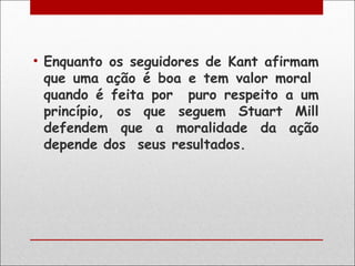 • Enquanto os seguidores de Kant afirmam
  que uma ação é boa e tem valor moral
  quando é feita por puro respeito a um
  princípio, os que seguem Stuart Mill
  defendem que a moralidade da ação
  depende dos seus resultados.
 