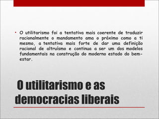 • O utilitarismo foi a tentativa mais coerente de traduzir
  racionalmente o mandamento ama o próximo como a ti
  mesmo, a tentativa mais forte de dar uma definição
  racional de altruísmo e continua a ser um dos modelos
  fundamentais na construção do moderno estado do bem-
  estar.




 O utilitarismo e as
democracias liberais
 