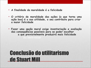 • A finalidade da moralidade é a felicidade

• O critério de moralidade das ações (o que torna uma
  ação boa) é a sua utilidade, o seu contributo para criar
  a maior felicidade

• Fazer uma opção moral exige inventariação e avaliação
  das consequências possíveis para se poder escolher
       a que previsivelmente produzirá mais felicidade
           ou bem-estar




 Conclusão do utilitarismo
 de Stuart Mill
 