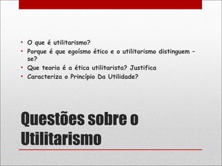 • O que é utilitarismo?
• Porque é que egoísmo ético e o utilitarismo distinguem –
  se?
• Que teoria é a ética utilitarista? Justifica
• Caracteriza o Princípio Da Utilidade?




Questões sobre o
Utilitarismo
 