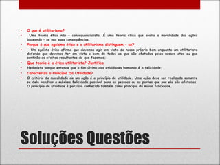 •   O que é utilitarismo?
•    Uma teoria ética não – consequencialista .É uma teoria ética que avalia a moralidade das ações
    baseando – se nas suas consequências.
•   Porque é que egoísmo ético e o utilitarismo distinguem – se?
•     Um egoísta ético afirma que devemos agir em vista do nosso próprio bem enquanto um utilitarista
    defende que devemos ter em vista o bem de todos os que são afetados pelos nossos atos ou que
    sentirão os efeitos resultantes do que fazemos;
•   Que teoria é a ética utilitarista? Justifica
•   Hedonista porque entende que o fim último das atividades humanas é a felicidade;
•   Caracteriza o Princípio Da Utilidade?
•   O critério da moralidade de um ação é o princípio de utilidade. Uma ação deve ser realizada somente
    se dela resultar a máxima felicidade possível para as pessoas ou as partes que por ela são afetadas.
    O princípio de utilidade é por isso conhecido também como princípio da maior felicidade.




Soluções Questões
 