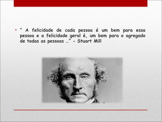 • “ A felicidade de cada pessoa é um bem para essa
  pessoa e a felicidade geral é, um bem para o agregado
  de todas as pessoas …” - Stuart Mill
 