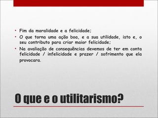 • Fim da moralidade e a felicidade;
• O que torna uma ação boa, e a sua utilidade, isto e, o
  seu contributo para criar maior felicidade;
• Na avaliação de consequências devemos de ter em conta
  felicidade / infelicidade e prazer / sofrimento que ela
  provocara.




O que e o utilitarismo?
 