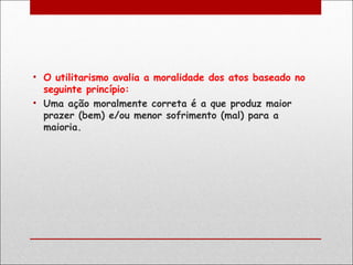 • O utilitarismo avalia a moralidade dos atos baseado no
  seguinte princípio:
• Uma ação moralmente correta é a que produz maior
  prazer (bem) e/ou menor sofrimento (mal) para a
  maioria.
 