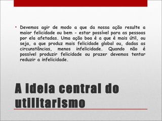 • Devemos agir de modo a que da nossa ação resulte a
  maior felicidade ou bem - estar possível para as pessoas
  por ela afetadas. Uma ação boa é a que é mais útil, ou
  seja, a que produz mais felicidade global ou, dadas as
  circunstâncias, menos infelicidade. Quando não é
  possível produzir felicidade ou prazer devemos tentar
  reduzir a infelicidade.




A ideia central do
utilitarismo
 