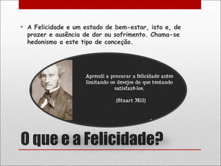 • A Felicidade e um estado de bem-estar, isto e, de
  prazer e ausência de dor ou sofrimento. Chama-se
  hedonismo a este tipo de conceção.




O que e a Felicidade?
 
