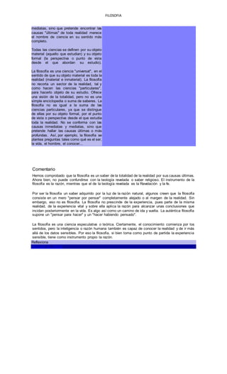 FILOSOFIA
mediatas, sino que pretende encontrar las
causas "últimas" de toda realidad merece
el nombre de ciencia en su sentido más
completo.
Todas las ciencias se definen por su objeto
material (aquello que estudian) y su objeto
formal (la perspectiva o punto de vista
desde el que abordan su estudio).
La filosofía es una ciencia "universal", en el
sentido de que su objeto material es toda la
realidad (material e inmaterial). La filosofía
no recorta un sector de la realidad, tal y
como hacen las ciencias "particulares",
para hacerlo objeto de su estudio. Ofrece
una visión de la totalidad, pero no es una
simple enciclopedia o suma de saberes. La
filosofía no es igual a la suma de las
ciencias particulares, ya que se distingue
de ellas por su objeto formal, por el punto
de vista o perspectiva desde el que estudia
toda la realidad. No se conforma con las
causas inmediatas y mediatas, sino que
pretende hallar las causas últimas o más
profundas. Así, por ejemplo, la filosofía se
plantea preguntas tales como qué es el ser,
la vida, el hombre, el conocer...
Comentario
Hemos comprobado que la filosofía es un saber de la totalidad de la realidad por sus causas últimas.
Ahora bien, no puede confundirse con la teología revelada o saber religioso. El instrumento de la
filosofía es la razón, mientras que el de la teología revelada es la Revelación y la fe.
Por ser la filosofía un saber adquirido por la luz de la razón natural, algunos creen que la filosofía
consiste en un mero "pensar por pensar" completamente alejado o al margen de la realidad. Sin
embargo, eso no es filosofía. La filosofía no prescinde de la experiencia, pues parte de la misma
realidad, de la experiencia vital y sobre ella aplica la razón para alcanzar unas conclusiones que
incidan posteriormente en la vida. Es algo así como un camino de ida y vuelta. La auténtica filosofía
supone un "pensar para hacer" y un "hacer habiendo pensado".
La filosofía es una ciencia especulativa o teórica. Ciertamente, el conocimiento comienza por los
sentidos, pero la inteligencia o razón humana también es capaz de conocer la realidad y de ir más
allá de los datos sensibles. Por eso la filosofía, si bien toma como punto de partida la experiencia
sensible, tiene como instrumento propio la razón.
Reflexiona
SEGUIR EL VIAJE
 