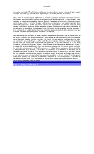FILOSOFIA
generales que trazó el Arquitecto y, no sólo eso, sino que además vamos conociendo poco a poco
al propio Arquitecto, ya que todo autor deja siempre una huella personal en su obra.
Pero, antes de iniciar cualquier edificación se necesita un permiso de obras, y esa sería la función
de la Teoría del Conocimiento: garantizar la obtención del permiso de obras. ¿Cómo lo hará?. Pues,
teniendo en cuenta y supervisando diversos factores: la calidad del terreno en el que se pretende
construir, que no haya corrientes de agua subterráneas, por ejemplo, o una base arenosa (es decir,
eliminando prejuicios y puntos de partida previos que imposibiliten una sincera búsqueda de la
verdad), limitando la altura del edificio a levantar (o sea, comprobando que nuestra pretensión de
conocimiento no excede las limitaciones y finitud de nuestra propia capacidad racional humana), o
bien controlando la calidad de los diferentes materiales de construcción (o dicho de otro modo, que
nuestros conceptos se correspondan o ajusten a la realidad).
Una vez conseguida la licencia de obras, empieza la tarea más importante, que es la edificación de
los propios cimientos. Es la tarea más ardua y difícil porque no sólo supone construir con materiales
tremendamente pesados como el hormigón y el hierro, sino que además implica una previa labor
de excavación que puede llegar a ser tan profunda como la propia altura del edificio. Sin embargo,
es una labor que puede pasar injustamente desapercibida, ya que los cimientos no se ven en la
superficie. Pero de la profundidad, diseño y firmeza de los cimientos depende la seguridad, fortaleza
y trazado del resto de la edificación. Son, por decirlo así, su garantía. En nuestro edificio particular,
los cimientos corresponden a la Metafísica, que en su indagar busca las causas últimas absolutas
o más profundas de la realidad, y es la base o fundamento que determina el desarrollo de las
restantes disciplinas filosóficas. Así, la filosofía de la naturaleza, la antropología y la ética, serían
las tres sucesivas plantas de este edificio. Un edificio, repleto de amplios ventanales que le ponen
en constante contacto con esa realidad que pretende reproducir en el nivel mental. Y también posee
multitud de puertas que conectan las diferentes estancias de una misma planta, y un sinfín de
escaleras que relacionan todos los niveles de la edificación, desde los cimientos hasta el ático.
Lee el texto y reflexiona sobre el mismo.
CONCLUSIONES
Ruta 1 - Etapa 1- Parada 6
 