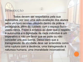 INTRODUÇÃO
Todos devem ser respeitados pela sua
autonomia, por isso uma auto-avaliação dos alunos
seria um bom recurso utilizado dentro da prática
pedagógica, além do cuidado com o espaço físico
usado nesta. Freire é enfático ao dizer que o respeito
à autonomia e à dignidade de cada indivíduo é um
imperativo e não um favor que se pode ou não
conceder uns aos outros. Deixa claro que a
transgressão da eticidade deve ser entendida como
uma ruptura com a decência, uma transgressão à
natureza humana, uma imoralidade inconcebível.
 