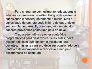 Para chegar ao conhecimento, educadores e
educandos precisam de estímulos que despertem a
curiosidade e consequentemente a busca. Mas a
curiosidade de um não pode inibir a do outro, devem
ser complementares. E, com isso, vão se criando
saberes provisórios como uma bola de neve.
O educador, além de obter conteúdos
programáticos para desenvolver suas aulas, deve
buscar didáticas que cansem e instiguem seus
ouvintes, mas este cansaço deve ser ocasionado pela
tentativa de acompanhar o raciocínio e não pelo
desinteresse de conteúdo
 